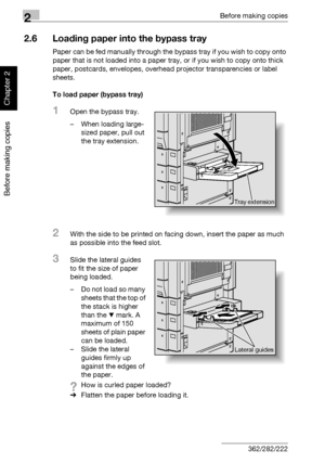 Page 1092Before making copies
2-60 362/282/222
Before making copies
Chapter 2
2.6 Loading paper into the bypass tray
Paper can be fed manually through the bypass tray if you wish to copy onto 
paper that is not loaded into a paper tray, or if you wish to copy onto thick 
paper, postcards, envelopes, overhead projector transparencies or label 
sheets.
To load paper (bypass tray)
1Open the bypass tray.
– When loading large-
sized paper, pull out 
the tray extension.
2With the side to be printed on facing down,...