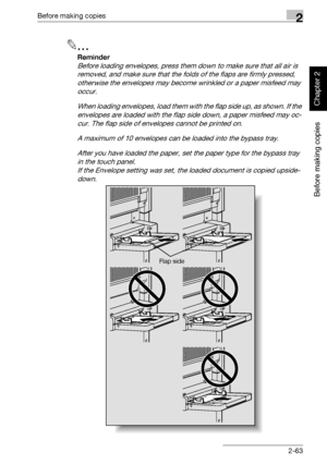 Page 112Before making copies2
362/282/222 2-63
Before making copies
Chapter 2
2
Reminder 
Before loading envelopes, press them down to make sure that all air is 
removed, and make sure that the folds of the flaps are firmly pressed, 
otherwise the envelopes may become wrinkled or a paper misfeed may 
occur.
When loading envelopes, load them with the flap side up, as shown. If the 
envelopes are loaded with the flap side down, a paper misfeed may oc-
cur. The flap side of envelopes cannot be printed on.
A maximum...