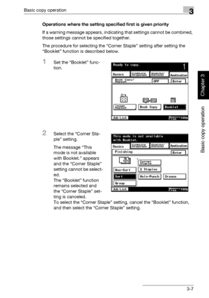 Page 122Basic copy operation3
362/282/222 3-7
Basic copy operation
Chapter 3
Operations where the setting specified first is given priority
If a warning message appears, indicating that settings cannot be combined, 
those settings cannot be specified together.
The procedure for selecting the “Corner Staple” setting after setting the 
“Booklet” function is described below.
1Set the “Booklet” func-
tion.
2Select the “Corner Sta-
ple” setting.
The message “This 
mode is not available 
with Booklet.” appears 
and...