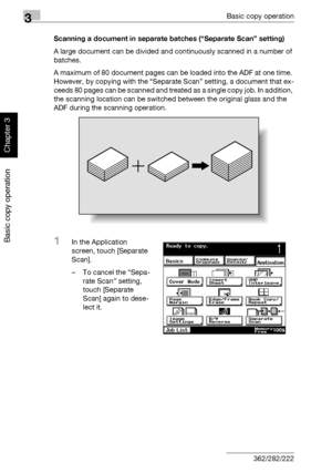 Page 1273Basic copy operation
3-12 362/282/222
Basic copy operation
Chapter 3
Scanning a document in separate batches (“Separate Scan” setting)
A large document can be divided and continuously scanned in a number of 
batches.
A maximum of 80 document pages can be loaded into the ADF at one time. 
However, by copying with the “Separate Scan” setting, a document that ex-
ceeds 80 pages can be scanned and treated a s  a  s i n g l e  c o p y  j o b .  I n  a d d i t i o n ,  
the scanning location can be switched...