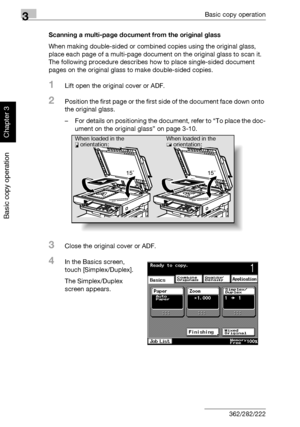 Page 1293Basic copy operation
3-14 362/282/222
Basic copy operation
Chapter 3
Scanning a multi-page document from the original glass
When making double-sided or combined copies using the original glass, 
place each page of a multi-page document on the original glass to scan it. 
The following procedure describes how to place single-sided document 
pages on the original glass to make double-sided copies.
1Lift open the original cover or ADF.
2Position the first page or the first side of the document face down...