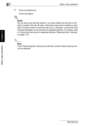 Page 1333Basic copy operation
3-18 362/282/222
Basic copy operation
Chapter 3
5Press the [Start] key.
Scanning begins.
!
Detail 
Do not load more than 80 sheets or so many sheets that the top of the 
stack is higher than the , mark, otherwise a document misfeed or dam-
age to the document or machine may occur. However, a document that 
exceeds 80 pages can be scanned in separate batches. For details, refer 
to “Scanning a document in separate batches (“Separate Scan” setting)” 
on page 3-12.
2
Note 
If the...