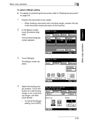 Page 138Basic copy operation3
362/282/222 3-23
Basic copy operation
Chapter 3
To select a Margin setting
0For details on positioning the document, refer to “Feeding the document” 
on page 3-8.
1Position the document to be copied.
– When loading a document with a binding margin, position the top 
of the document toward the back of the machine.
2In the Basics screen, 
touch [Combine Origi-
nals].
The Combine Originals 
screen appears.
3Touch [Margin].
The Margin screen ap-
pears.
4Select the binding mar-
gin...