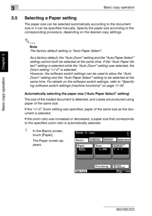 Page 1393Basic copy operation
3-24 362/282/222
Basic copy operation
Chapter 3
3.5 Selecting a Paper setting
The paper size can be selected automatically according to the document 
size or it can be specified manually. Specify the paper size according to the 
corresponding procedure, depending on the desired copy settings.
2
Note 
The factory default setting is “Auto Paper Select”.
As a factory default, the “Auto Zoom” setting and the “Auto Paper Select” 
setting cannot both be selected at the same time. If the...