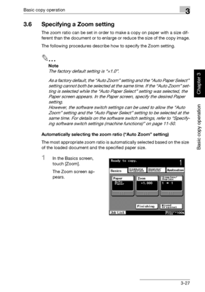 Page 142Basic copy operation3
362/282/222 3-27
Basic copy operation
Chapter 3
3.6 Specifying a Zoom setting
The zoom ratio can be set in order to make a copy on paper with a size dif-
ferent than the document or to enlarge or reduce the size of the copy image.
The following procedures describe how to specify the Zoom setting.
2
Note 
The factory default setting is “×1.0”. 
As a factory default, the “Auto Zoom” setting and the “Auto Paper Select” 
setting cannot both be selected at the same time. If the “Auto...