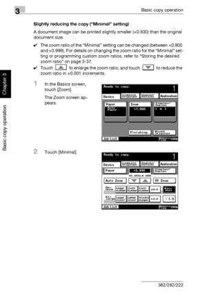 Page 1453Basic copy operation
3-30 362/282/222
Basic copy operation
Chapter 3
Slightly reducing the copy (“Minimal” setting)
A document image can be printed slightly smaller (×0.930) than the original 
document size.
0The zoom ratio of the “Minimal” setting can be changed (between ×0.900 
and ×0.999). For details on changing the zoom ratio for the “Minimal” set-
ting or programming custom zoom ratios, refer to “Storing the desired 
zoom ratio” on page 3-37.
0Touch   to enlarge the zoom ratio, and touch   to...