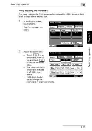 Page 146Basic copy operation3
362/282/222 3-31
Basic copy operation
Chapter 3
Finely adjusting the zoom ratio
The zoom ratio can be finely increased or reduced in ×0.001 increments in 
order to copy at the desired size.
1In the Basics screen, 
touch [Zoom].
The Zoom screen ap-
pears.
2Adjust the zoom ratio.
– Touch   to in-
crease the zoom ra-
tio, and touch   
to reduce the zoom 
ratio.
– The zoom ratio is in-
creased or reduced 
in ×0.001 incre-
ments.
– Hold down the but-
ton to change the 
zoom ratio in...