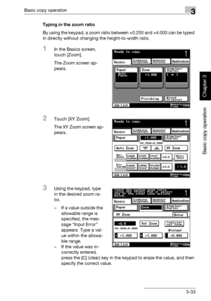 Page 148Basic copy operation3
362/282/222 3-33
Basic copy operation
Chapter 3
Typing in the zoom ratio
By using the keypad, a zoom ratio between ×0.250 and ×4.000 can be typed 
in directly without changing the height-to-width ratio.
1In the Basics screen, 
touch [Zoom].
The Zoom screen ap-
pears.
2Touch [XY Zoom].
The XY Zoom screen ap-
pears.
3Using the keypad, type 
in the desired zoom ra-
tio.
– If a value outside the 
allowable range is 
specified, the mes-
sage “Input Error” 
appears. Type a val-
ue within...