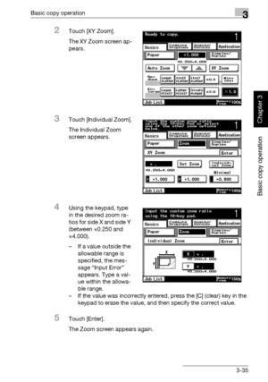 Page 150Basic copy operation3
362/282/222 3-35
Basic copy operation
Chapter 3
2Touch [XY Zoom].
The XY Zoom screen ap-
pears.
3Touch [Individual Zoom].
The Individual Zoom 
screen appears.
4Using the keypad, type 
in the desired zoom ra-
tios for side X and side Y 
(between ×0.250 and 
×4.000).
– If a value outside the 
allowable range is 
specified, the mes-
sage “Input Error” 
appears. Type a val-
ue within the allowa-
ble range.
– If the value was incorrectly entered, press the [C] (clear) key in the 
keypad...