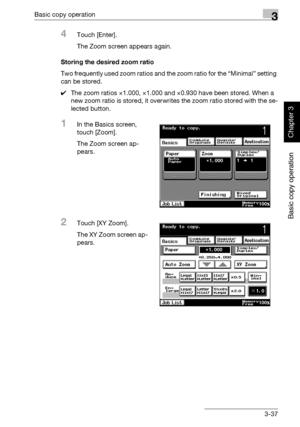 Page 152Basic copy operation3
362/282/222 3-37
Basic copy operation
Chapter 3
4Touch [Enter].
The Zoom screen appears again.
Storing the desired zoom ratio
Two frequently used zoom ratios and the zoom ratio for the “Minimal” setting 
can be stored.
0The zoom ratios ×1.000, ×1.000 and ×0.930 have been stored. When a 
new zoom ratio is stored, it overwrites the zoom ratio stored with the se-
lected button.
1In the Basics screen, 
touch [Zoom].
The Zoom screen ap-
pears.
2Touch [XY Zoom].
The XY Zoom screen ap-...