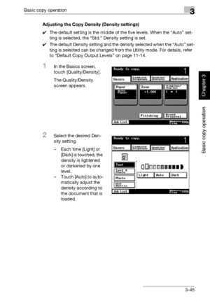 Page 160Basic copy operation3
362/282/222 3-45
Basic copy operation
Chapter 3
Adjusting the Copy Density (Density settings)
0The default setting is the middle of the five levels. When the “Auto” set-
ting is selected, the “Std.” Density setting is set.
0The default Density setting and the density selected when the “Auto” set-
ting is selected can be changed from the Utility mode. For details, refer 
to “Default Copy Output Levels” on page 11-14.
1In the Basics screen, 
touch [Quality/Density].
The...