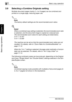 Page 1613Basic copy operation
3-46 362/282/222
Basic copy operation
Chapter 3
3.9 Selecting a Combine Originals setting
Multiple document pages (mainly 2, 4 or 8 pages) can be combined and 
printed on a single page, reducing paper use.
2
Note 
The factory default settings are the recommended zoom ratios.
!
Detail 
When a combined copy setting is selected, the recommended zoom ratio 
is selected, and the document image is copied at a reduced size.
The recommended zoom ratios for each setting are listed below....