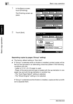 Page 1693Basic copy operation
3-54 362/282/222
Basic copy operation
Chapter 3
1In the Basics screen, 
touch [Finishing].
The Finishing screen ap-
pears.
2Touch [Sort].
Separating copies by pages (“Group” setting)
0The factory default setting is “Non-Sort”.
0If “Group” is selected while no finisher is installed, printed copies will be 
fed out and grouped in an alternating crisscross pattern if the following 
conditions are met. 
- Letter or 5-1/2 × 8-1/2 paper is used.
- Paper of the same size and type is loaded...