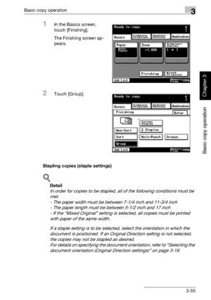 Page 170Basic copy operation3
362/282/222 3-55
Basic copy operation
Chapter 3
1In the Basics screen, 
touch [Finishing].
The Finishing screen ap-
pears.
2Touch [Group].
Stapling copies (staple settings)
!
Detail 
In order for copies to be stapled, all of the following conditions must be 
met.
- The paper width must be between 7-1/4 inch and 11-3/4 inch
- The paper length must be between 5-1/2 inch and 17 inch
- If the “Mixed Original” setting is selected, all copies must be printed 
with paper of the same...