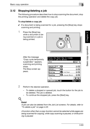 Page 178Basic copy operation3
362/282/222 3-63
Basic copy operation
Chapter 3
3.12 Stopping/deleting a job
The following procedure describes how to stop scanning the document, stop 
the printing operation and delete the copy job.
To stop/delete a copy job
0If a document is being scanned for a job, pressing the [Stop] key stops 
scanning and printing.
1Press the [Stop] key 
while a document is be-
ing scanned or a job is 
being printed.
After the message 
“Copy cycle temporarily 
suspended.” appears, 
scanning...