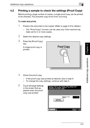 Page 184Additional copy operations4
362/282/222 4-5
Additional copy operations
Chapter 4
4.2 Printing a sample to check the settings (Proof Copy)
Before printing a large number of copies, a single proof copy can be printed 
to be checked. This prevents copy errors from occurring.
To make test prints
1Position the document to be copied. (Refer to page 3-8 for details.)
– The “Proof Copy” function can be used only if the machine has 
been set for 2 or more copies.
2Select the desired copy settings.
3Press the...