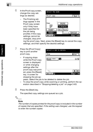 Page 1854Additional copy operations
4-6 362/282/222
Additional copy operations
Chapter 4
6In the Proof copy screen, 
change the copy set-
tings as desired.
– The Finishing set-
tings appear in the 
Proof copy screen 
only if they have 
been specified for 
the job being 
proofed. If the copy 
settings cannot be 
changed, stop print-
ing the proof copy. Next, press the [Reset] key to cancel the copy 
settings, and then specify the desired settings.
7Press the [Proof Copy] 
key to print another 
proof copy.
– If...