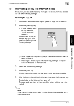 Page 186Additional copy operations4
362/282/222 4-7
Additional copy operations
Chapter 4
4.3 Interrupting a copy job (Interrupt mode)
The current jobs can be temporarily interrupted so a document can be cop-
ied with different copy settings.
To interrupt a copy job
1Position the document to be copied. (Refer to page 3-8 for details.)
2Press the [Interrupt] key.
– If a job is being print-
ed, the message 
“Job is stopping.” 
appears.
The indicator on the [In-
terrupt] key lights up in 
green and printing of the...