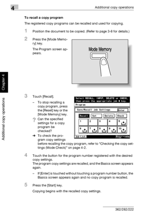 Page 1894Additional copy operations
4-10 362/282/222
Additional copy operations
Chapter 4
To recall a copy program
The registered copy programs can be recalled and used for copying.
1Position the document to be copied. (Refer to page 3-8 for details.)
2Press the [Mode Memo-
ry] key.
The Program screen ap-
pears.
3Touch [Recall].
– To stop recalling a 
copy program, press 
the [Reset] key or the 
[Mode Memory] key.
?Can the specified 
settings for a copy 
program be 
checked?
%To check the pro-
gram copy settings...