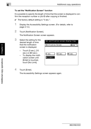 Page 1974Additional copy operations
4-18 362/282/222
Additional copy operations
Chapter 4
To set the “Notification Screen” function
It is possible to specify the length of time that the screen is displayed to con-
firm the reception number or job ID after copying is finished.
0The factory default setting is “3 sec.”.
1Display the Accessibility Settings screen. (For details, refer to 
page 4-14.)
2Touch [Notification Screen].
The Notification Screen screen appears.
3Select the setting for the 
desired length of...