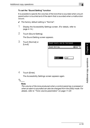 Page 198Additional copy operations4
362/282/222 4-19
Additional copy operations
Chapter 4
To set the “Sound Setting” function
It is possible to specify the volumes of the tone that is sounded when a touch 
panel button is touched and of the alarm that is sounded when a malfunction 
occurs.
0The factory default setting is “Normal”.
1Display the Accessibility Settings screen. (For details, refer to 
page 4-14.)
2Touch [Sound Setting].
The Sound Setting screen appears.
3Touch [Normal] or 
[Loud].
4Touch [Enter]....