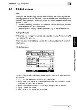 Page 200Additional copy operations4
362/282/222 4-21
Additional copy operations
Chapter 4
4.6 Job List screens
Jobs
Specifying the desired copy settings, then pressing the [Start] key queues 
the copy operation in this machine. This queued operation is called a job. In 
the same way, operations for making scans and computer printouts are also 
queued as jobs.
-Jobs that are being performed and jobs that are queued can be checked 
or deleted from the Job List screens.
-Jobs are printed starting with the one at...