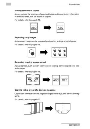 Page 21Introduction
x-20 362/282/222Erasing sections of copies
Areas, such as the shadows of punched holes and transmission information 
in received faxes, can be erased in copies.
For details, refer to page 8-13.
Repeating copy images
A document image can be repeatedly printed on a single sheet of paper.
For details, refer to page 8-15.
Separately copying a page spread
A page spread, such as in an open book or catalog, can be copied onto sep-
arate pages.
For details, refer to page 8-18.
Copying with a layout...