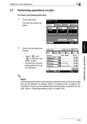 Page 202Additional copy operations4
362/282/222 4-23
Additional copy operations
Chapter 4
4.7 Performing operations on jobs
To check a job being performed
1Touch [Job List].
The Job List screen ap-
pears.
2Check the job being per-
formed.
– Touch  and 
 to display a dif-
ferent screen.
– A maximum of 8 jobs 
being performed can 
be displayed.
!
Detail 
A job being performed or a job waiting to be performed, such as a queued 
job, can be deleted. For details, refer to “To delete a job” on page 4-25. 
In addition,...