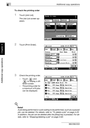 Page 2034Additional copy operations
4-24 362/282/222
Additional copy operations
Chapter 4
To check the printing order
1Touch [Job List].
The Job List screen ap-
pears.
2Touch [Print Order].
3Check the printing order.
– Touch  and 
 to display a dif-
ferent screen.
– The printing order for 
a maximum of 8 jobs 
can be displayed.
!
Detail 
A job being performed or a job waiting to be performed, such as a queued 
job, can be deleted. For details, refer to “To delete a job” on page 4-25. 
In addition, the job can be...