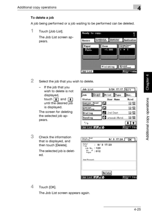 Page 204Additional copy operations4
362/282/222 4-25
Additional copy operations
Chapter 4
To delete a job
A job being performed or a job waiting to be performed can be deleted.
1Touch [Job List].
The Job List screen ap-
pears.
2Select the job that you wish to delete.
– If the job that you 
wish to delete is not 
displayed, 
touch  and   
until the desired job 
is displayed.
The screen for deleting 
the selected job ap-
pears.
3Check the information 
that is displayed, and 
then touch [Delete].
The selected job...