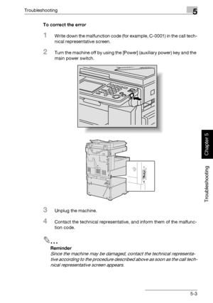 Page 208Troubleshooting5
362/282/222 5-3
Troubleshooting
Chapter 5
To correct the error
1Write down the malfunction code (for example, C-0001) in the call tech-
nical representative screen.
2Turn the machine off by using the [Power] (auxiliary power) key and the 
main power switch.
3Unplug the machine.
4Contact the technical representative, and inform them of the malfunc-
tion code.
2
Reminder 
Since the machine may be damaged, contact the technical representa-
tive according to the procedure described above as...