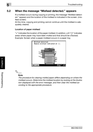 Page 2095Troubleshooting
5-4 362/282/222
Troubleshooting
Chapter 5
5.2 When the message “Misfeed detected.” appears
If a misfeed occurs during copying or printing, the message “Misfeed detect-
ed.” appears and the location of the misfeed is indicated in the screen. (mis-
feed screen)
At this time, copying and printing cannot continue until the misfeed is ade-
quately cleared.
Location of paper misfeed
“×” indicates the location of the paper misfeed. In addition, a lit “o” indicates 
areas where paper may have...