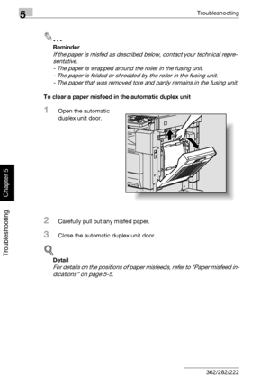 Page 2175Troubleshooting
5-12 362/282/222
Troubleshooting
Chapter 5
2
Reminder 
If the paper is misfed as described below, contact your technical repre-
sentative.
- The paper is wrapped around the roller in the fusing unit.
- The paper is folded or shredded by the roller in the fusing unit.
- The paper that was removed tore and partly remains in the fusing unit.
To clear a paper misfeed in the automatic duplex unit
1Open the automatic 
duplex unit door.
2Carefully pull out any misfed paper.
3Close the automatic...