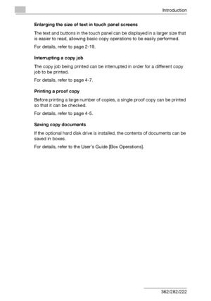 Page 23Introduction
x-22 362/282/222Enlarging the size of text in touch panel screens
The text and buttons in the touch panel can be displayed in a larger size that 
is easier to read, allowing basic copy operations to be easily performed.
For details, refer to page 2-19.
Interrupting a copy job
The copy job being printed can be interrupted in order for a different copy 
job to be printed.
For details, refer to page 4-7.
Printing a proof copy
Before printing a large number of copies, a single proof copy can be...