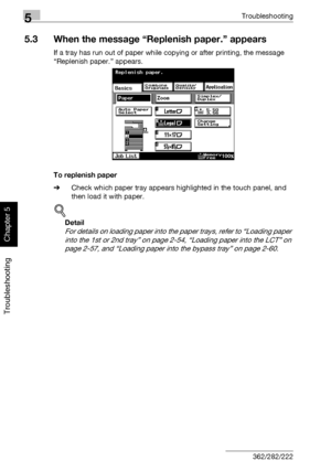 Page 2315Troubleshooting
5-26 362/282/222
Troubleshooting
Chapter 5
5.3 When the message “Replenish paper.” appears
If a tray has run out of paper while copying or after printing, the message 
“Replenish paper.” appears.
To replenish paper
%Check which paper tray appears highlighted in the touch panel, and 
then load it with paper.
!
Detail 
For details on loading paper into the paper trays, refer to “Loading paper 
into the 1st or 2nd tray” on page 2-54, “Loading paper into the LCT” on 
page 2-57, and “Loading...