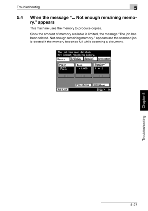 Page 232Troubleshooting5
362/282/222 5-27
Troubleshooting
Chapter 5
5.4 When the message “... Not enough remaining memo-
ry.” appears
This machine uses the memory to produce copies.
Since the amount of memory available is limited, the message “The job has 
been deleted. Not enough remaining memory.” appears and the scanned job 
is deleted if the memory becomes full while scanning a document.
Downloaded From ManualsPrinter.com Manuals 