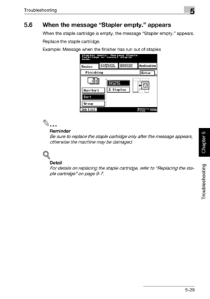 Page 234Troubleshooting5
362/282/222 5-29
Troubleshooting
Chapter 5
5.6 When the message “Stapler empty.” appears
When the staple cartridge is empty, the message “Stapler empty.” appears.
Replace the staple cartridge.
Example: Message when the finisher has run out of staples
2
Reminder 
Be sure to replace the staple cartridge only after the message appears, 
otherwise the machine may be damaged.
!
Detail 
For details on replacing the staple cartridge, refer to “Replacing the sta-
ple cartridge” on page 9-7....