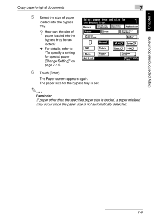 Page 260Copy paper/original documents7
362/282/222 7-9
Copy paper/original documents
Chapter 7
5Select the size of paper 
loaded into the bypass 
tray.
?How can the size of 
paper loaded into the 
bypass tray be se-
lected?
%For details, refer to 
“To specify a setting 
for special paper 
(Change Setting)” on 
page 7-15.
6Touch [Enter].
The Paper screen appears again.
The paper size for the bypass tray is set.
2
Reminder 
If paper other than the specified paper size is loaded, a paper misfeed 
may occur since...