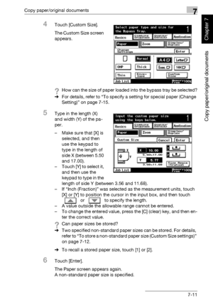 Page 262Copy paper/original documents7
362/282/222 7-11
Copy paper/original documents
Chapter 7
4Touch [Custom Size].
The Custom Size screen 
appears.
?How can the size of paper loaded into the bypass tray be selected?
%For details, refer to “To specify a setting for special paper (Change 
Setting)” on page 7-15.
5Type in the length (X) 
and width (Y) of the pa-
per.
– Make sure that [X] is 
selected, and then 
use the keypad to 
type in the length of 
side X (between 5.50 
and 17.00).
– Touch [Y] to select it,...