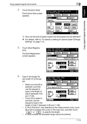 Page 264Copy paper/original documents7
362/282/222 7-13
Copy paper/original documents
Chapter 7
4Touch [Custom Size].
The Custom Size screen 
appears.
?How can the size of paper loaded into the bypass tray be selected?
%For details, refer to “To specify a setting for special paper (Change 
Setting)” on page 7-15.
5Touch [Size Registra-
tion].
The Size Registration 
screen appears.
6Type in the length (X) 
and width (Y) of the pa-
per.
– Make sure that [X] is 
selected, and then 
use the keypad to 
type in the...