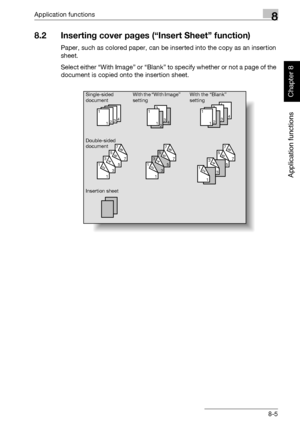 Page 276Application functions8
362/282/222 8-5
Application functions
Chapter 8
8.2 Inserting cover pages (“Insert Sheet” function)
Paper, such as colored paper, can be inserted into the copy as an insertion 
sheet.
Select either “With Image” or “Blank” to specify whether or not a page of the 
document is copied onto the insertion sheet.
4
43
34
44
43
32
2
7
785
563
341
12
1
12
21
13
32
21
1
7
785
563
341
12
7
78
25
563
341
12
Single-sided
document
Double-sided
documentWith the “Blank” 
setting
Insertion...