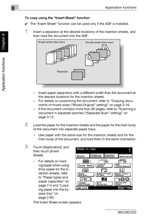 Page 2778Application functions
8-6 362/282/222
Application functions
Chapter 8
To copy using the “Insert Sheet” function
0The “Insert Sheet” function can be used only if the ADF is installed.
1Insert a separator at the desired locations of the insertion sheets, and 
then load the document into the ADF.
– Insert paper separators with a different width than the document at 
the desired locations for the insertion sheets.
– For details on positioning the document, refer to “Copying docu-
ments of mixed sizes...