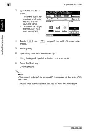 Page 2858Application functions
8-14 362/282/222
Application functions
Chapter 8
3Specify the area to be 
erased.
– Touch the button for 
erasing the left side, 
the top, or a sur-
rounding frame.
– To cancel the “Edge/
Frame Erase” func-
tion, touch [OFF].
4Touch   and   to specify the width of the area to be 
erased.
5Touch [Enter].
6Specify any other desired copy settings.
7Using the keypad, type in the desired number of copies.
8Press the [Start] key.
Copying begins.
2
Note 
If the frame is selected, the same...