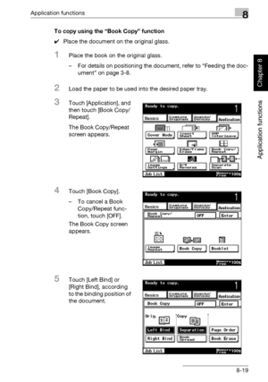 Page 290Application functions8
362/282/222 8-19
Application functions
Chapter 8
To copy using the “Book Copy” function
0Place the document on the original glass.
1Place the book on the original glass.
– For details on positioning the document, refer to “Feeding the doc-
ument” on page 3-8.
2Load the paper to be used into the desired paper tray.
3Touch [Application], and 
then touch [Book Copy/
Repeat].
The Book Copy/Repeat 
screen appears.
4Touch [Book Copy].
– To cancel a Book 
Copy/Repeat func-
tion, touch...