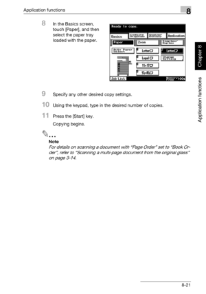 Page 292Application functions8
362/282/222 8-21
Application functions
Chapter 8
8In the Basics screen, 
touch [Paper], and then 
select the paper tray 
loaded with the paper.
9Specify any other desired copy settings.
10Using the keypad, type in the desired number of copies.
11Press the [Start] key.
Copying begins.
2
Note 
For details on scanning a document with “Page Order” set to “Book Or-
der”, refer to “Scanning a multi-page document from the original glass” 
on page 3-14.
Downloaded From ManualsPrinter.com...