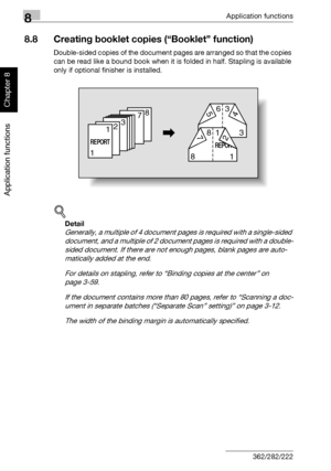 Page 2938Application functions
8-22 362/282/222
Application functions
Chapter 8
8.8 Creating booklet copies (“Booklet” function)
Double-sided copies of the document pages are arranged so that the copies 
can be read like a bound book when it is folded in half. Stapling is available 
only if optional finisher is installed.
!
Detail 
Generally, a multiple of 4 document pages is required with a single-sided 
document, and a multiple of 2 document pages is required with a double-
sided document. If there are not...