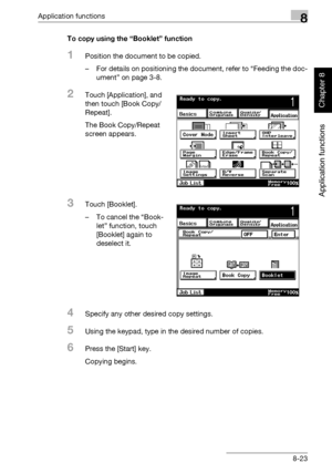 Page 294Application functions8
362/282/222 8-23
Application functions
Chapter 8
To copy using the “Booklet” function
1Position the document to be copied.
– For details on positioning the document, refer to “Feeding the doc-
ument” on page 3-8.
2Touch [Application], and 
then touch [Book Copy/
Repeat].
The Book Copy/Repeat 
screen appears.
3Touch [Booklet].
– To cancel the “Book-
let” function, touch 
[Booklet] again to 
deselect it.
4Specify any other desired copy settings.
5Using the keypad, type in the desired...