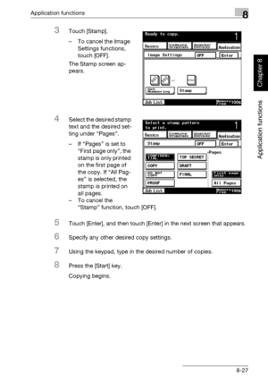 Page 298Application functions8
362/282/222 8-27
Application functions
Chapter 8
3Touch [Stamp].
– To cancel the Image 
Settings functions, 
touch [OFF].
The Stamp screen ap-
pears.
4Select the desired stamp 
text and the desired set-
ting under “Pages”.
– If “Pages” is set to 
“First page only”, the 
stamp is only printed 
on the first page of 
the copy. If “All Pag-
es” is selected, the 
stamp is printed on 
all pages.
– To cancel the 
“Stamp” function, touch [OFF].
5Touch [Enter], and then touch [Enter] in the...