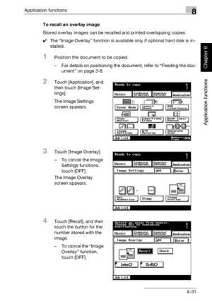 Page 302Application functions8
362/282/222 8-31
Application functions
Chapter 8
To recall an overlay image
Stored overlay images can be recalled and printed overlapping copies.
0The “Image Overlay” function is available only if optional hard disk is in-
stalled.
1Position the document to be copied.
– For details on positioning the document, refer to “Feeding the doc-
ument” on page 3-8.
2Touch [Application], and 
then touch [Image Set-
tings].
The Image Settings 
screen appears.
3Touch [Image Overlay].
– To...