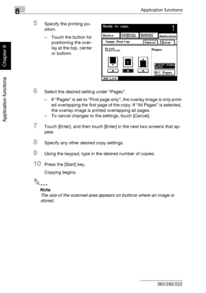 Page 3038Application functions
8-32 362/282/222
Application functions
Chapter 8
5Specify the printing po-
sition.
– Touch the button for 
positioning the over-
lay at the top, center 
or bottom.
6Select the desired setting under “Pages”.
– If “Pages” is set to “First page only”, the overlay image is only print-
ed overlapping the first page of the copy. If “All Pages” is selected, 
the overlay image is printed overlapping all pages.
– To cancel changes to the settings, touch [Cancel].
7Touch [Enter], and then...